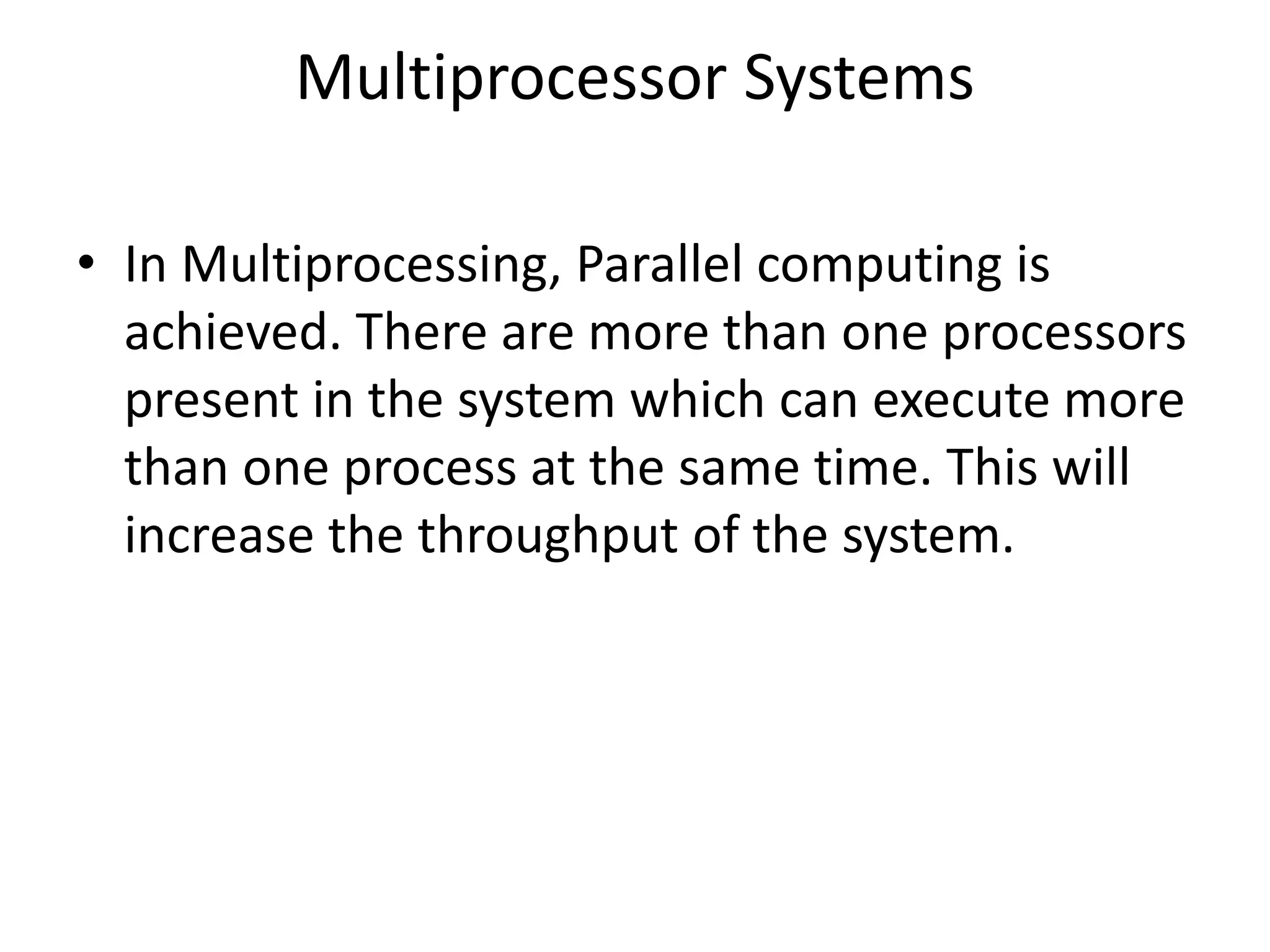 Multiprocessor Systems
• In Multiprocessing, Parallel computing is
achieved. There are more than one processors
present in the system which can execute more
than one process at the same time. This will
increase the throughput of the system.
 