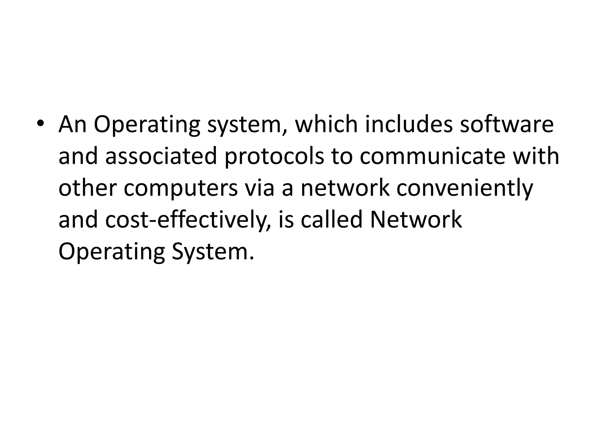 • An Operating system, which includes software
and associated protocols to communicate with
other computers via a network conveniently
and cost-effectively, is called Network
Operating System.
 