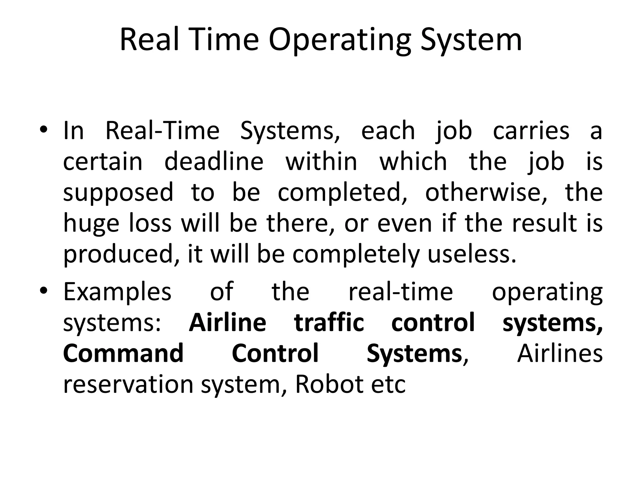 Real Time Operating System
• In Real-Time Systems, each job carries a
certain deadline within which the job is
supposed to be completed, otherwise, the
huge loss will be there, or even if the result is
produced, it will be completely useless.
• Examples of the real-time operating
systems: Airline traffic control systems,
Command Control Systems, Airlines
reservation system, Robot etc
 