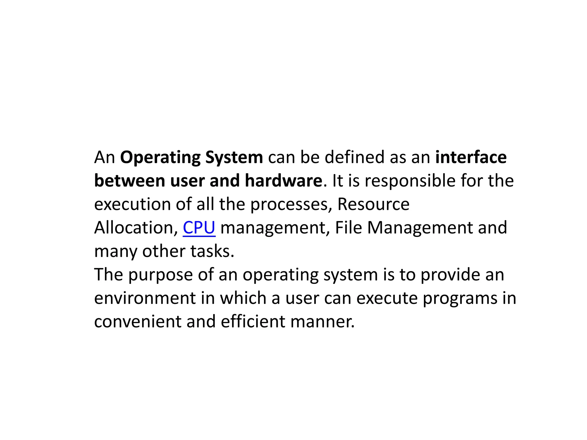 An Operating System can be defined as an interface
between user and hardware. It is responsible for the
execution of all the processes, Resource
Allocation, CPU management, File Management and
many other tasks.
The purpose of an operating system is to provide an
environment in which a user can execute programs in
convenient and efficient manner.
 
