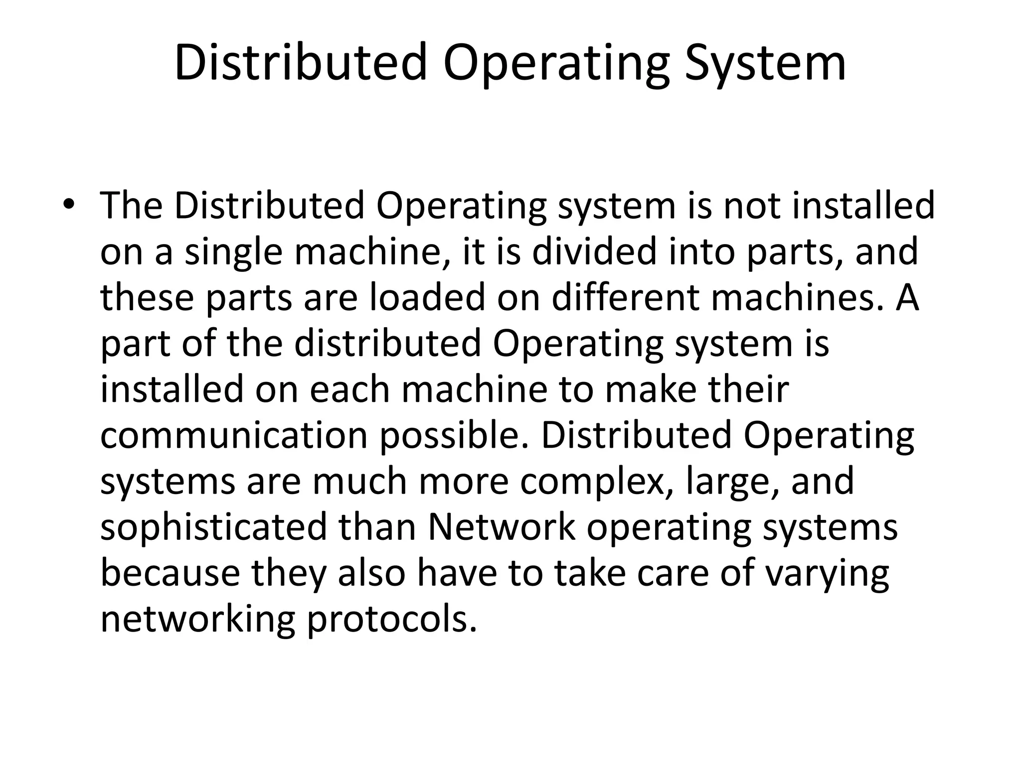 Distributed Operating System
• The Distributed Operating system is not installed
on a single machine, it is divided into parts, and
these parts are loaded on different machines. A
part of the distributed Operating system is
installed on each machine to make their
communication possible. Distributed Operating
systems are much more complex, large, and
sophisticated than Network operating systems
because they also have to take care of varying
networking protocols.
 
