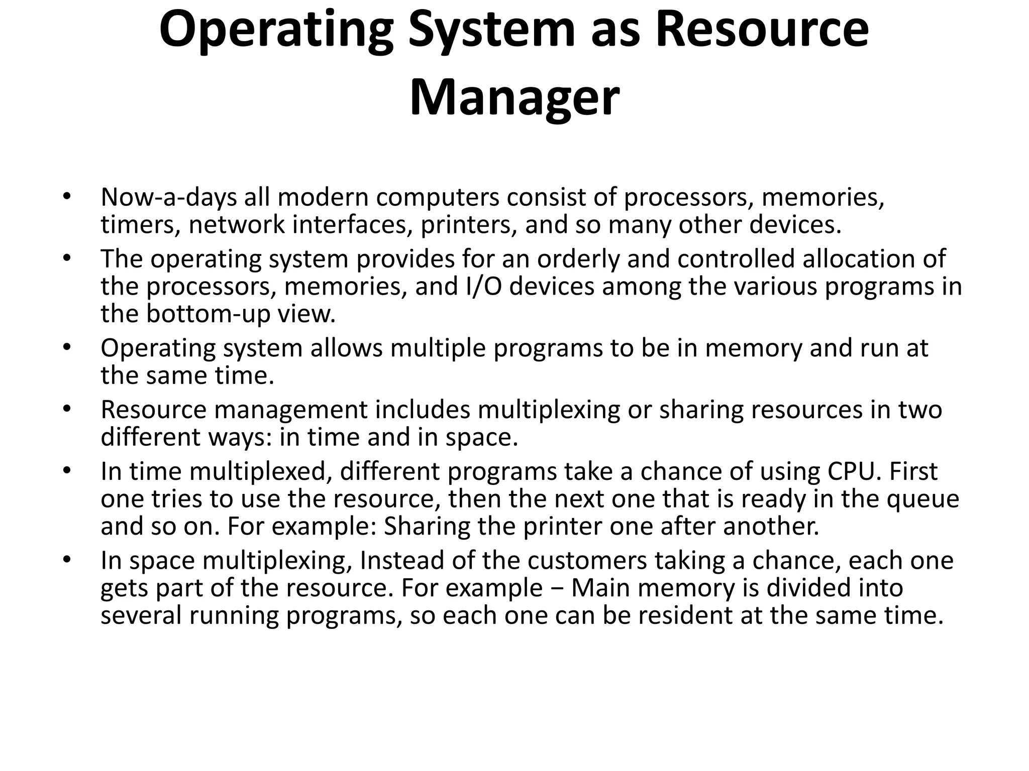 Operating System as Resource
Manager
• Now-a-days all modern computers consist of processors, memories,
timers, network interfaces, printers, and so many other devices.
• The operating system provides for an orderly and controlled allocation of
the processors, memories, and I/O devices among the various programs in
the bottom-up view.
• Operating system allows multiple programs to be in memory and run at
the same time.
• Resource management includes multiplexing or sharing resources in two
different ways: in time and in space.
• In time multiplexed, different programs take a chance of using CPU. First
one tries to use the resource, then the next one that is ready in the queue
and so on. For example: Sharing the printer one after another.
• In space multiplexing, Instead of the customers taking a chance, each one
gets part of the resource. For example − Main memory is divided into
several running programs, so each one can be resident at the same time.
 
