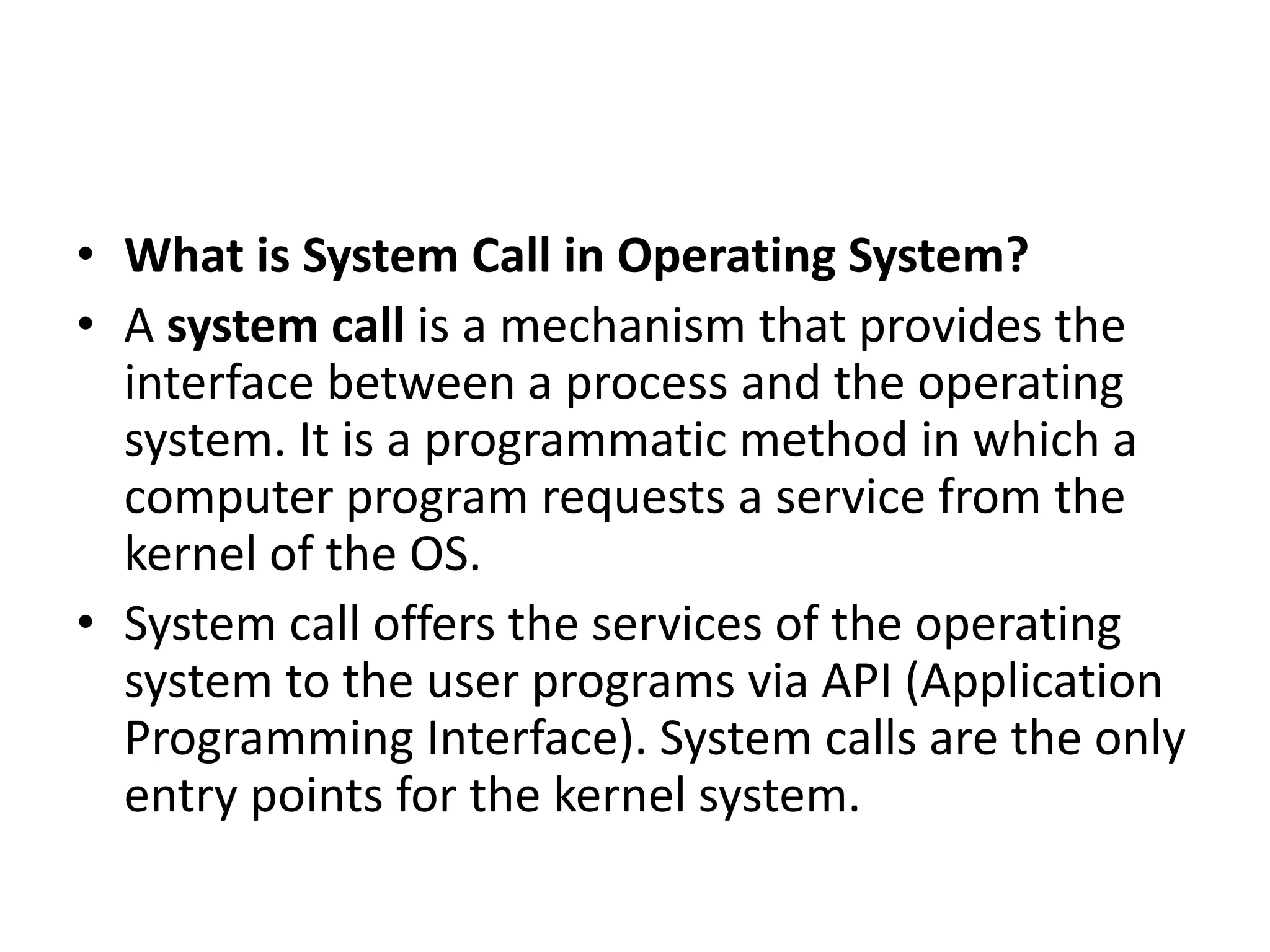 • What is System Call in Operating System?
• A system call is a mechanism that provides the
interface between a process and the operating
system. It is a programmatic method in which a
computer program requests a service from the
kernel of the OS.
• System call offers the services of the operating
system to the user programs via API (Application
Programming Interface). System calls are the only
entry points for the kernel system.
 