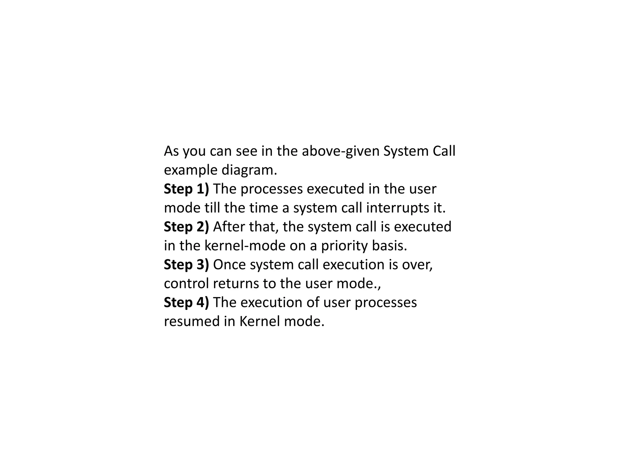 As you can see in the above-given System Call
example diagram.
Step 1) The processes executed in the user
mode till the time a system call interrupts it.
Step 2) After that, the system call is executed
in the kernel-mode on a priority basis.
Step 3) Once system call execution is over,
control returns to the user mode.,
Step 4) The execution of user processes
resumed in Kernel mode.
 