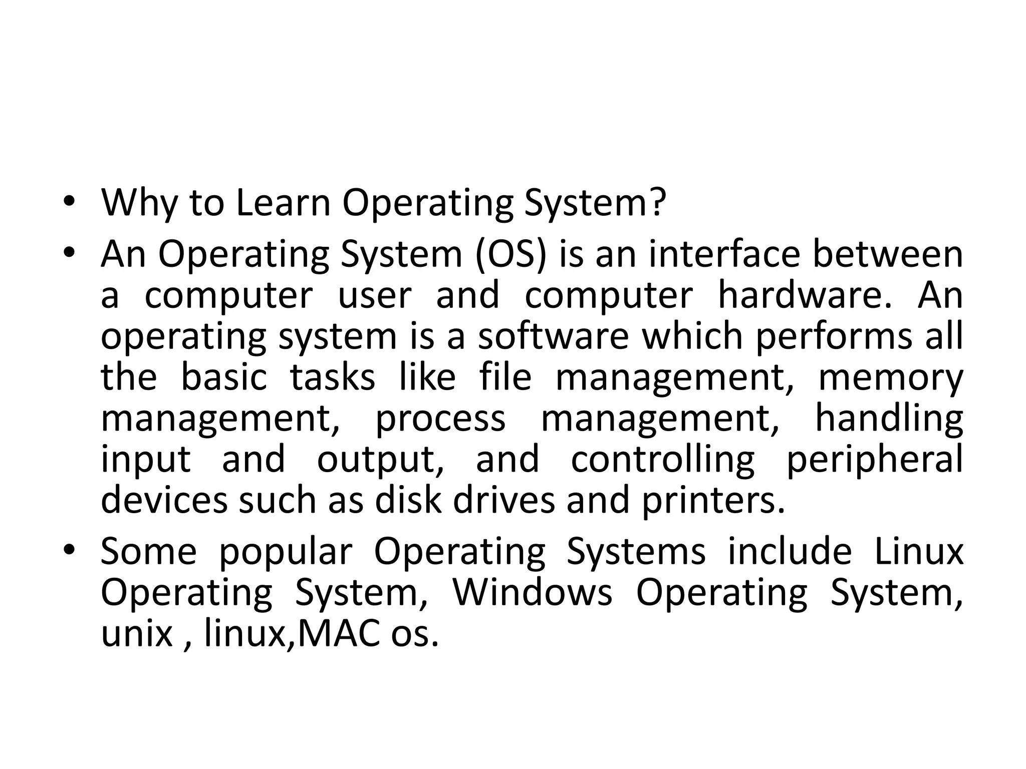 • Why to Learn Operating System?
• An Operating System (OS) is an interface between
a computer user and computer hardware. An
operating system is a software which performs all
the basic tasks like file management, memory
management, process management, handling
input and output, and controlling peripheral
devices such as disk drives and printers.
• Some popular Operating Systems include Linux
Operating System, Windows Operating System,
unix , linux,MAC os.
 