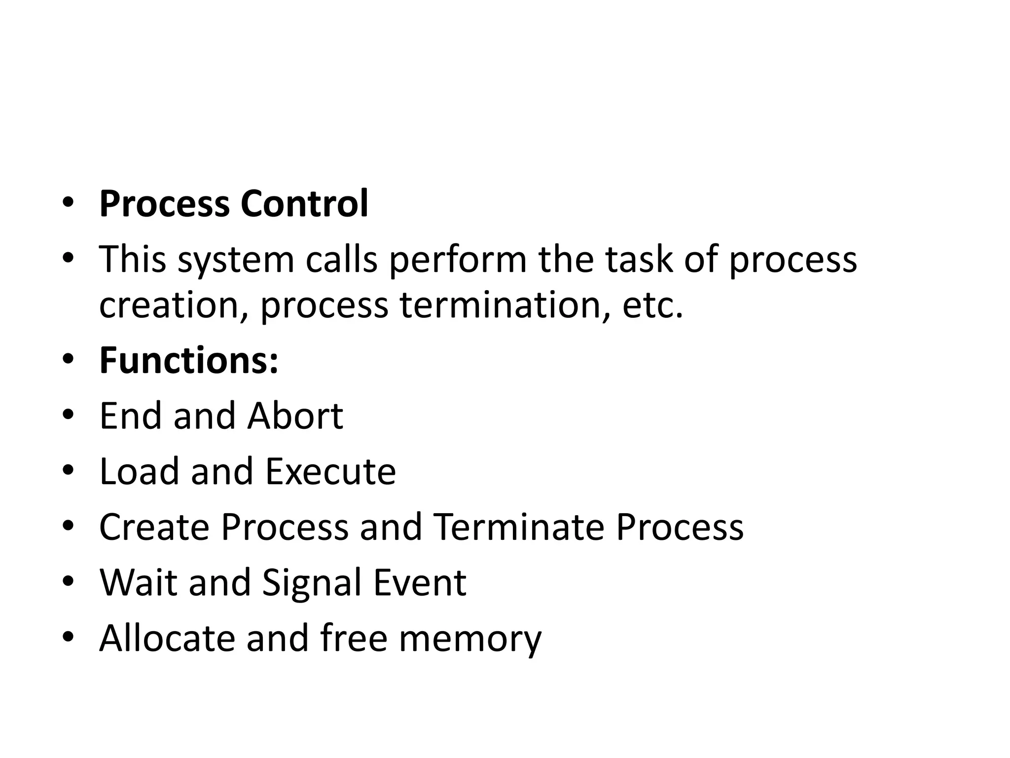 • Process Control
• This system calls perform the task of process
creation, process termination, etc.
• Functions:
• End and Abort
• Load and Execute
• Create Process and Terminate Process
• Wait and Signal Event
• Allocate and free memory
 