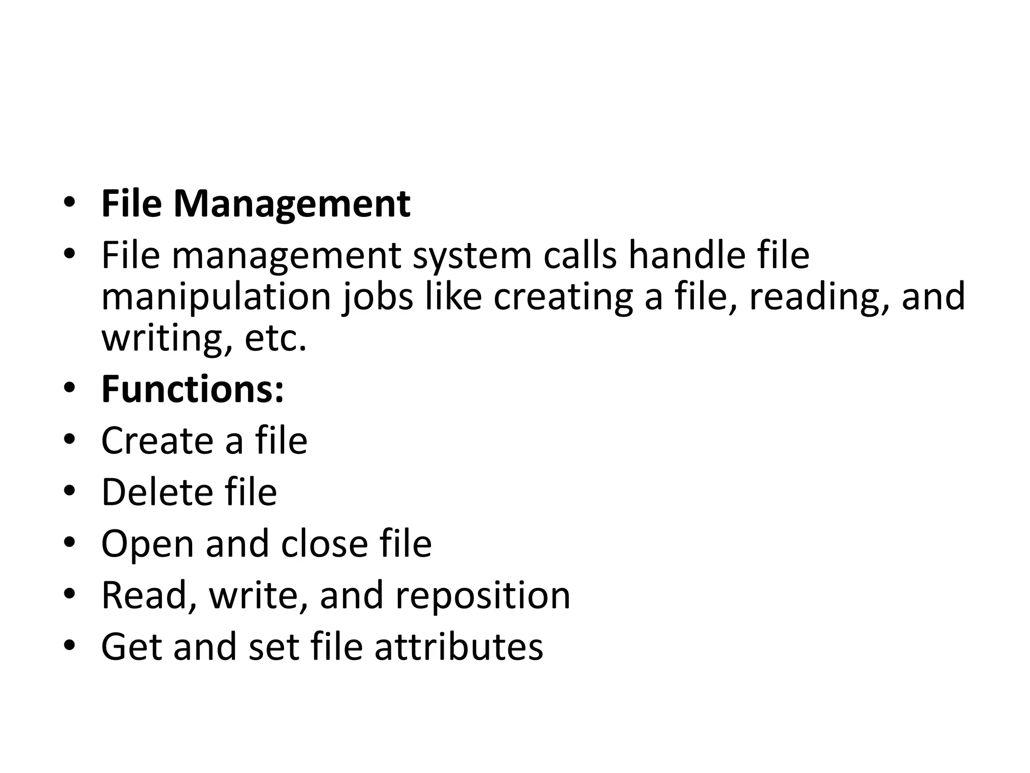 • File Management
• File management system calls handle file
manipulation jobs like creating a file, reading, and
writing, etc.
• Functions:
• Create a file
• Delete file
• Open and close file
• Read, write, and reposition
• Get and set file attributes
 