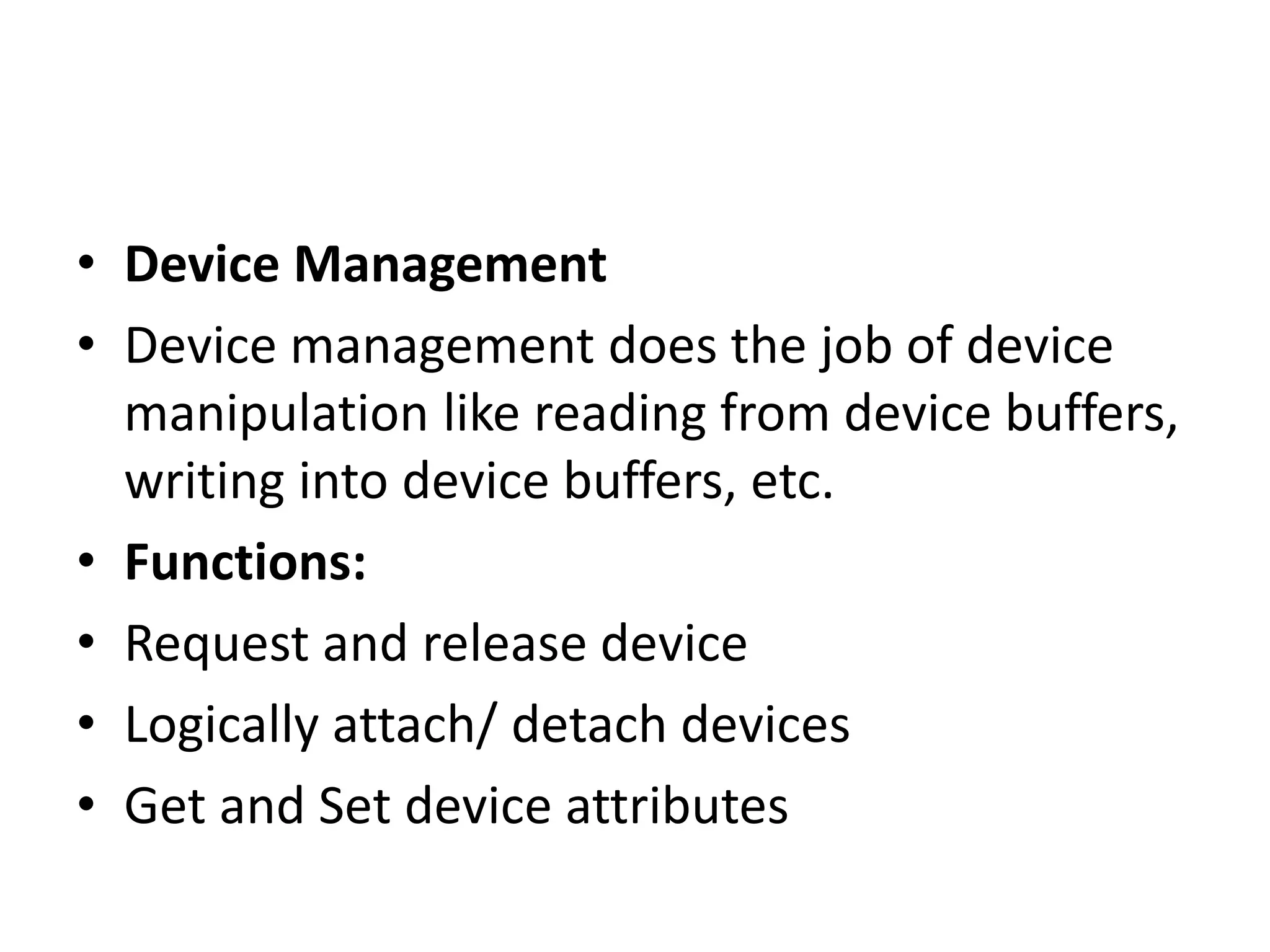 • Device Management
• Device management does the job of device
manipulation like reading from device buffers,
writing into device buffers, etc.
• Functions:
• Request and release device
• Logically attach/ detach devices
• Get and Set device attributes
 