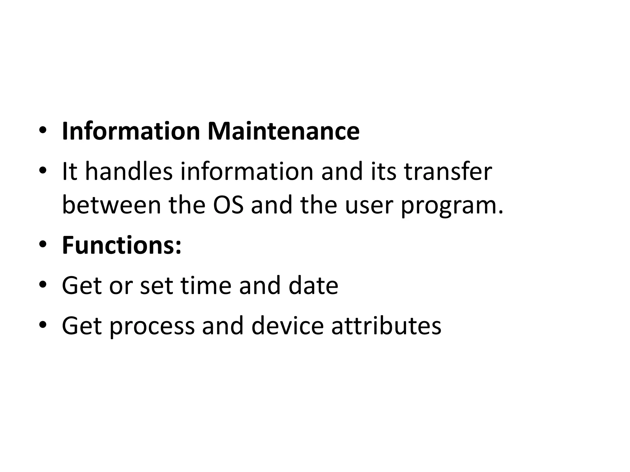 • Information Maintenance
• It handles information and its transfer
between the OS and the user program.
• Functions:
• Get or set time and date
• Get process and device attributes
 