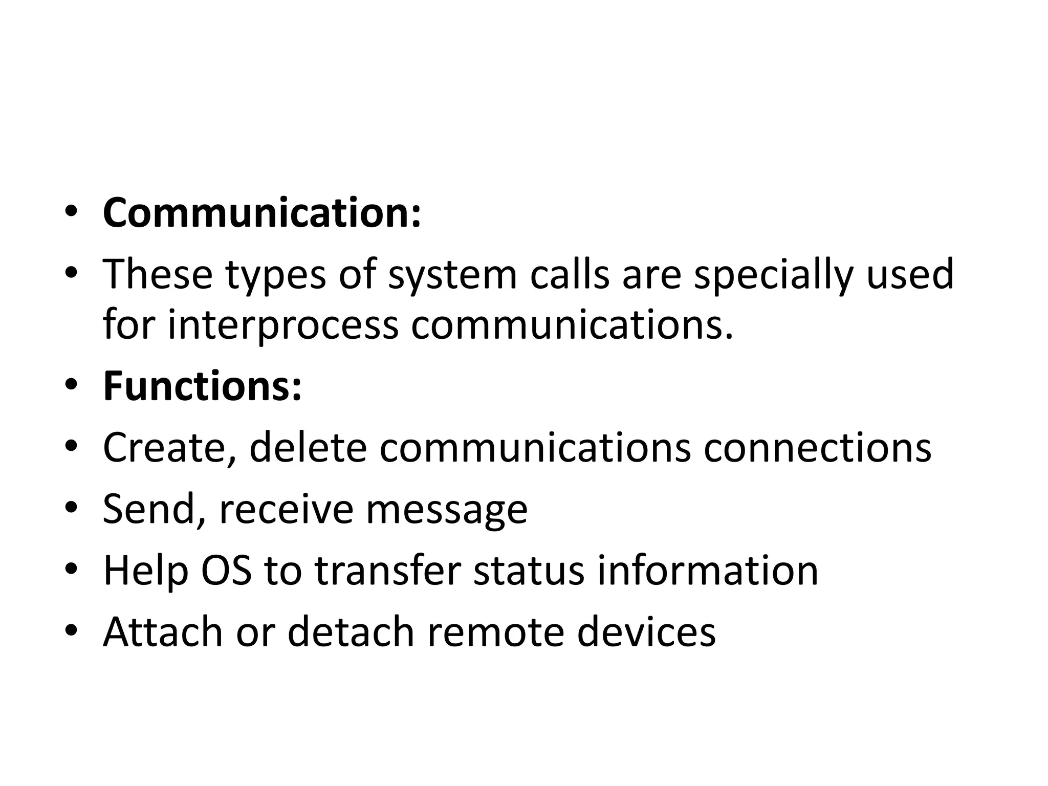• Communication:
• These types of system calls are specially used
for interprocess communications.
• Functions:
• Create, delete communications connections
• Send, receive message
• Help OS to transfer status information
• Attach or detach remote devices
 