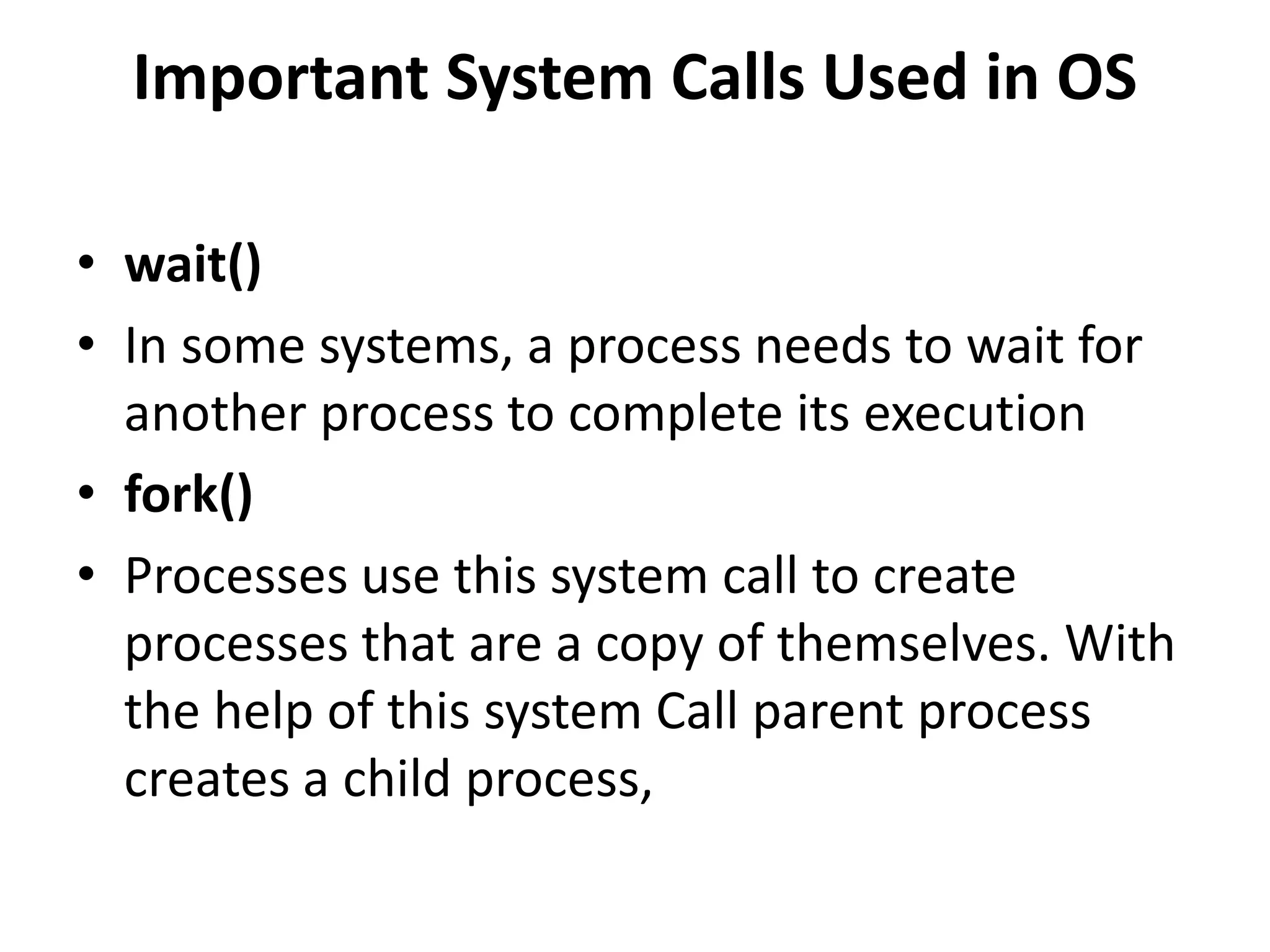 Important System Calls Used in OS
• wait()
• In some systems, a process needs to wait for
another process to complete its execution
• fork()
• Processes use this system call to create
processes that are a copy of themselves. With
the help of this system Call parent process
creates a child process,
 