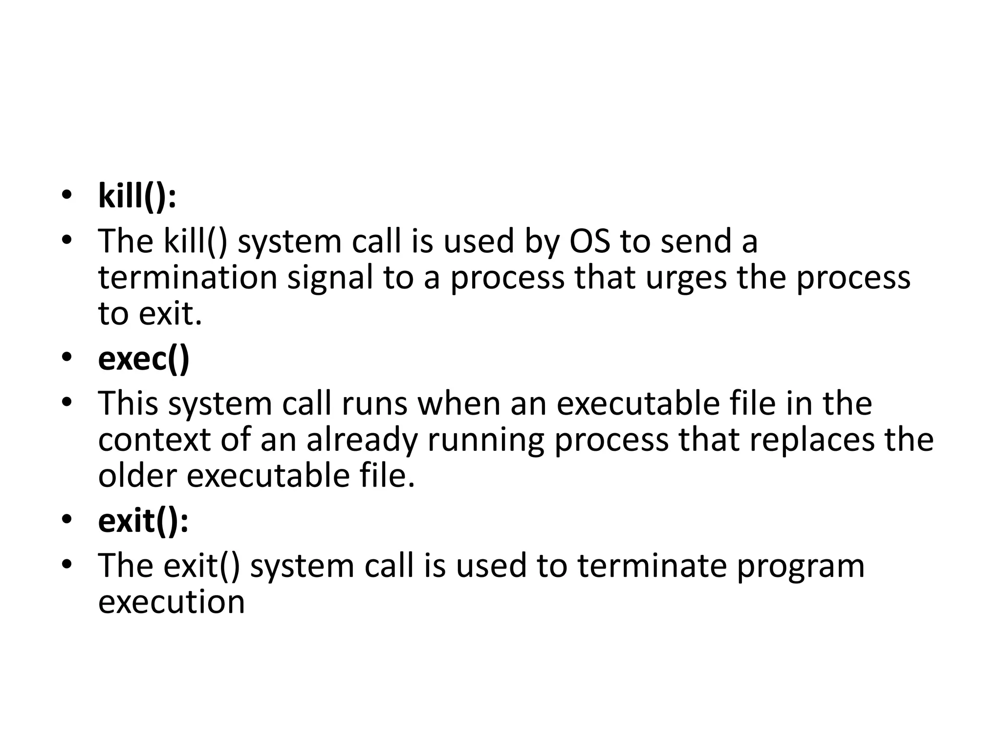 • kill():
• The kill() system call is used by OS to send a
termination signal to a process that urges the process
to exit.
• exec()
• This system call runs when an executable file in the
context of an already running process that replaces the
older executable file.
• exit():
• The exit() system call is used to terminate program
execution
 