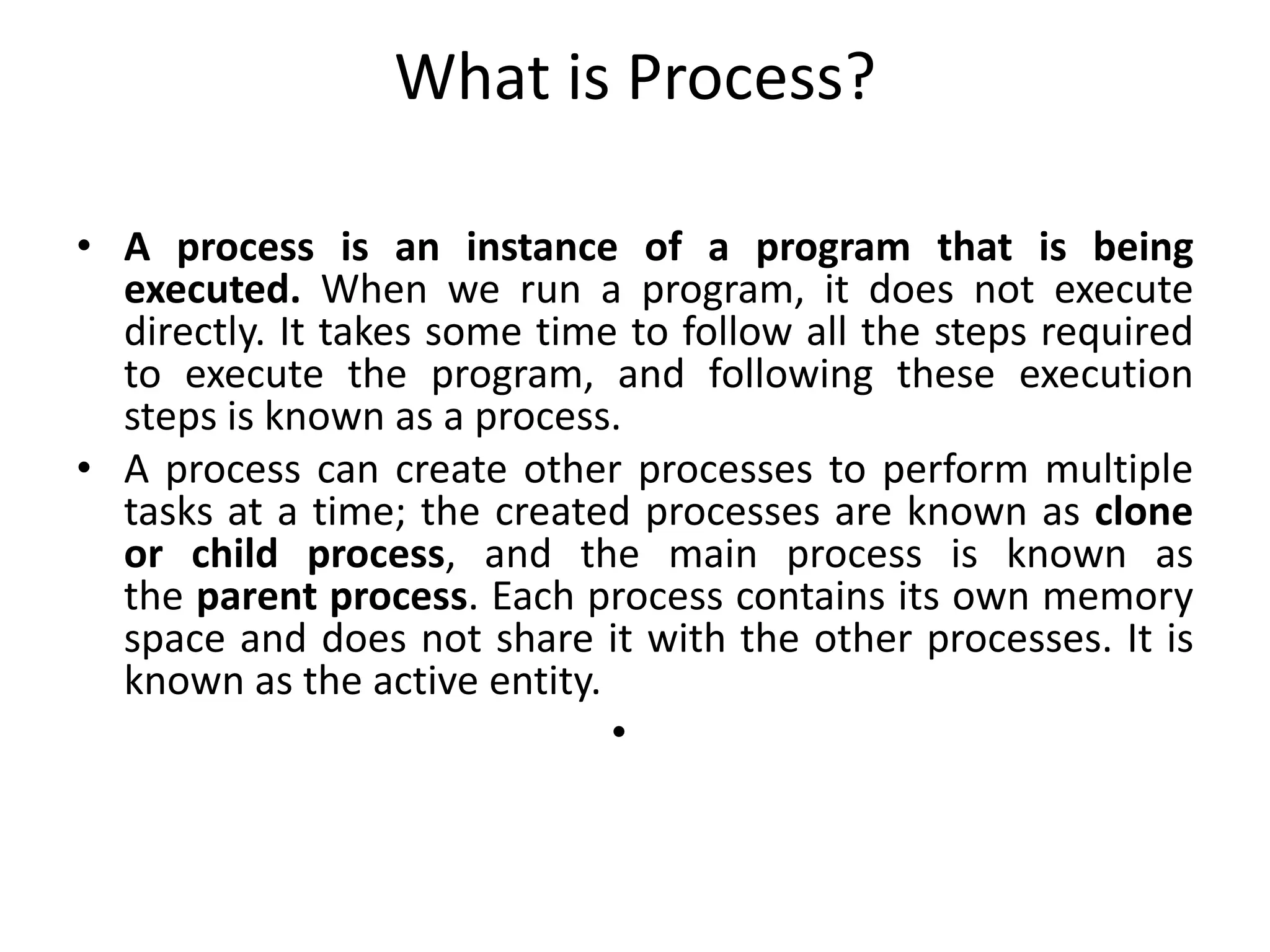 What is Process?
• A process is an instance of a program that is being
executed. When we run a program, it does not execute
directly. It takes some time to follow all the steps required
to execute the program, and following these execution
steps is known as a process.
• A process can create other processes to perform multiple
tasks at a time; the created processes are known as clone
or child process, and the main process is known as
the parent process. Each process contains its own memory
space and does not share it with the other processes. It is
known as the active entity.
•
 