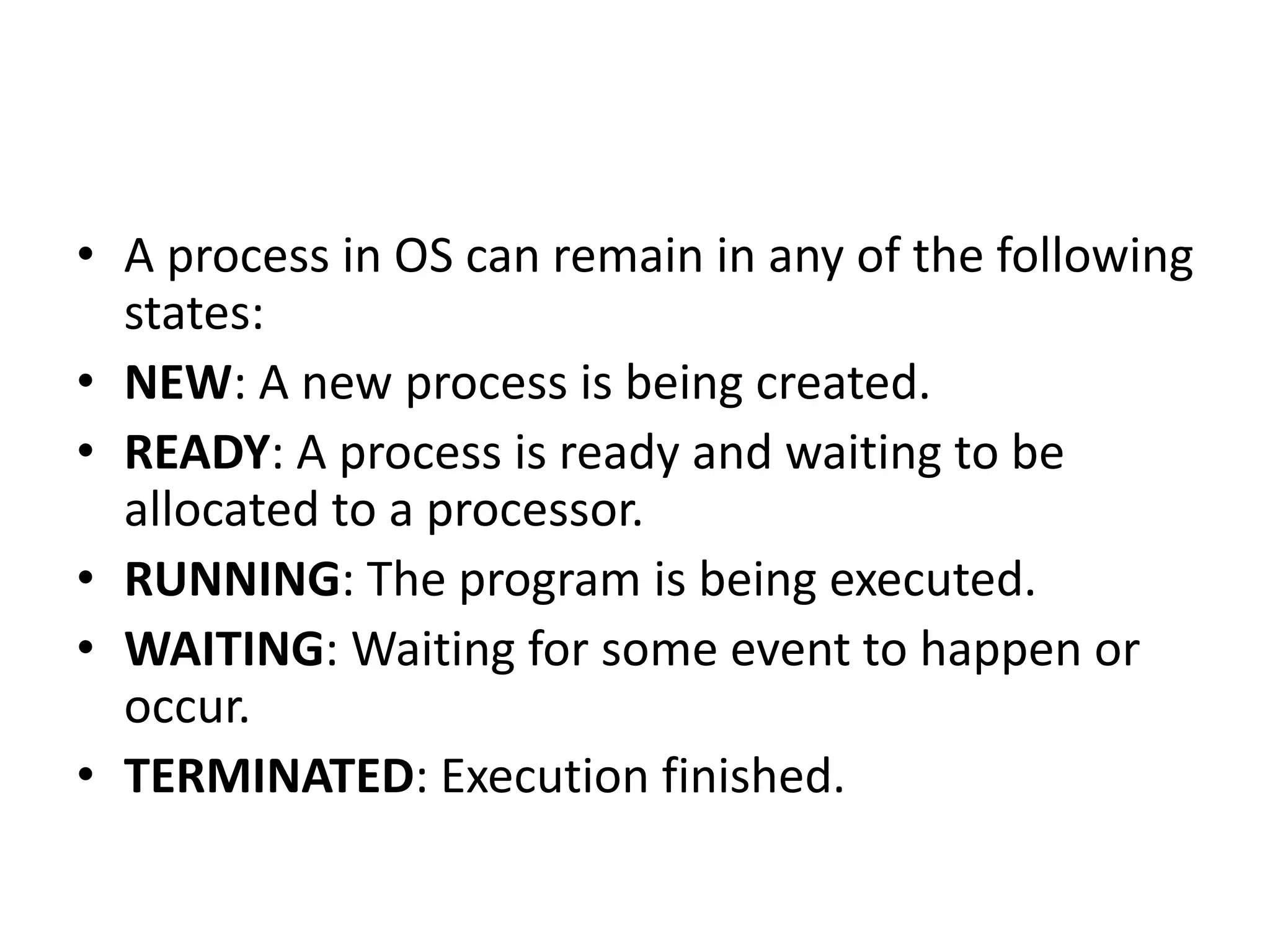 • A process in OS can remain in any of the following
states:
• NEW: A new process is being created.
• READY: A process is ready and waiting to be
allocated to a processor.
• RUNNING: The program is being executed.
• WAITING: Waiting for some event to happen or
occur.
• TERMINATED: Execution finished.
 
