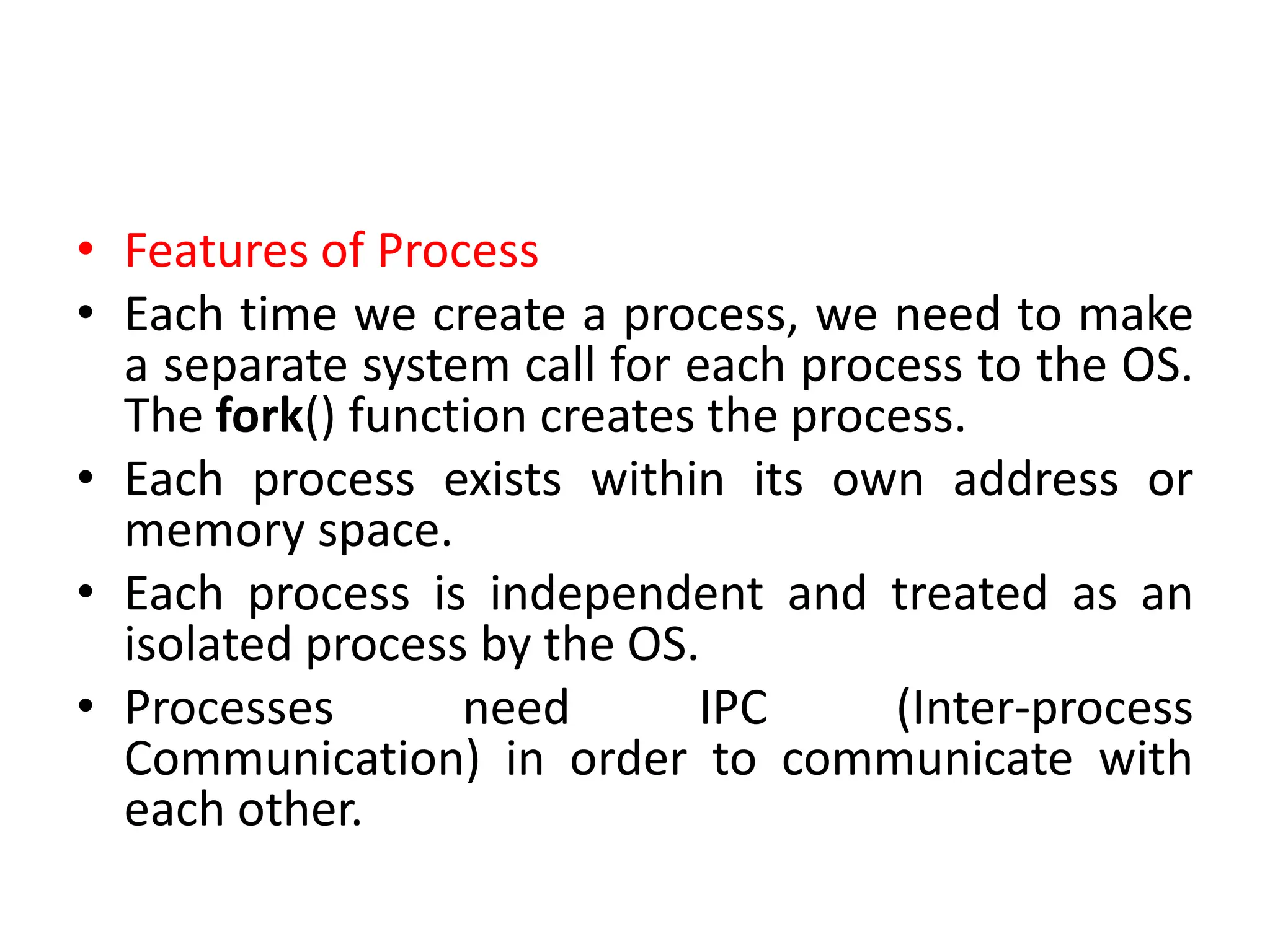 • Features of Process
• Each time we create a process, we need to make
a separate system call for each process to the OS.
The fork() function creates the process.
• Each process exists within its own address or
memory space.
• Each process is independent and treated as an
isolated process by the OS.
• Processes need IPC (Inter-process
Communication) in order to communicate with
each other.
 