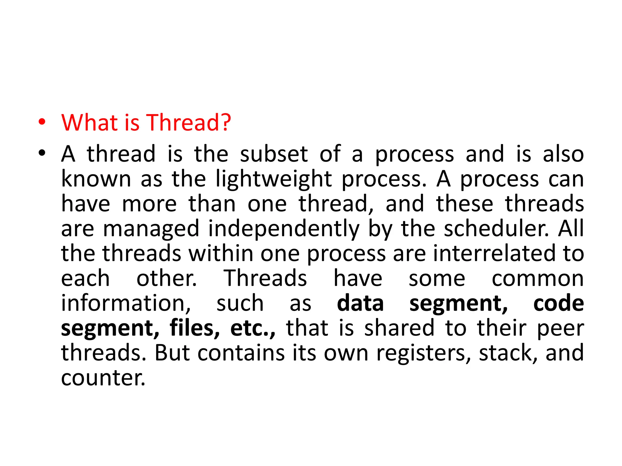• What is Thread?
• A thread is the subset of a process and is also
known as the lightweight process. A process can
have more than one thread, and these threads
are managed independently by the scheduler. All
the threads within one process are interrelated to
each other. Threads have some common
information, such as data segment, code
segment, files, etc., that is shared to their peer
threads. But contains its own registers, stack, and
counter.
 