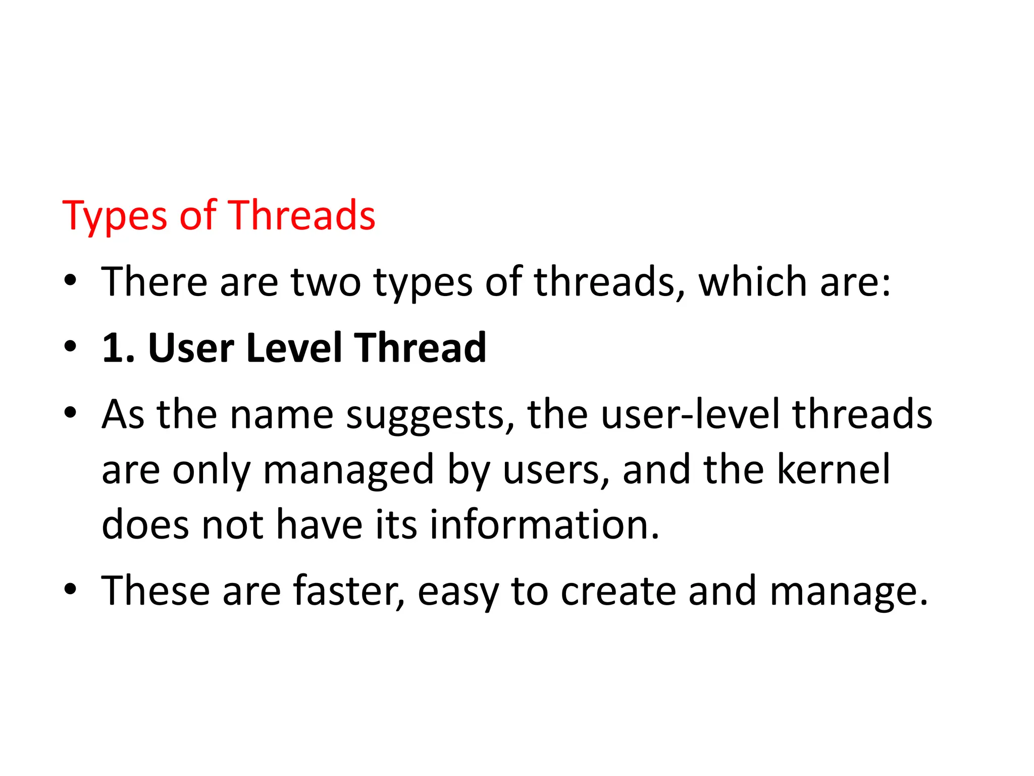 Types of Threads
• There are two types of threads, which are:
• 1. User Level Thread
• As the name suggests, the user-level threads
are only managed by users, and the kernel
does not have its information.
• These are faster, easy to create and manage.
 