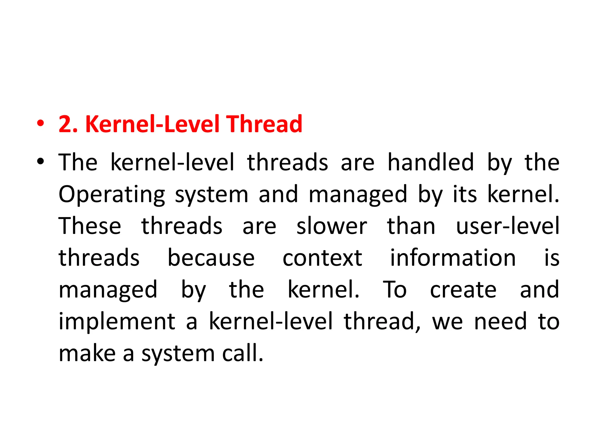 • 2. Kernel-Level Thread
• The kernel-level threads are handled by the
Operating system and managed by its kernel.
These threads are slower than user-level
threads because context information is
managed by the kernel. To create and
implement a kernel-level thread, we need to
make a system call.
 