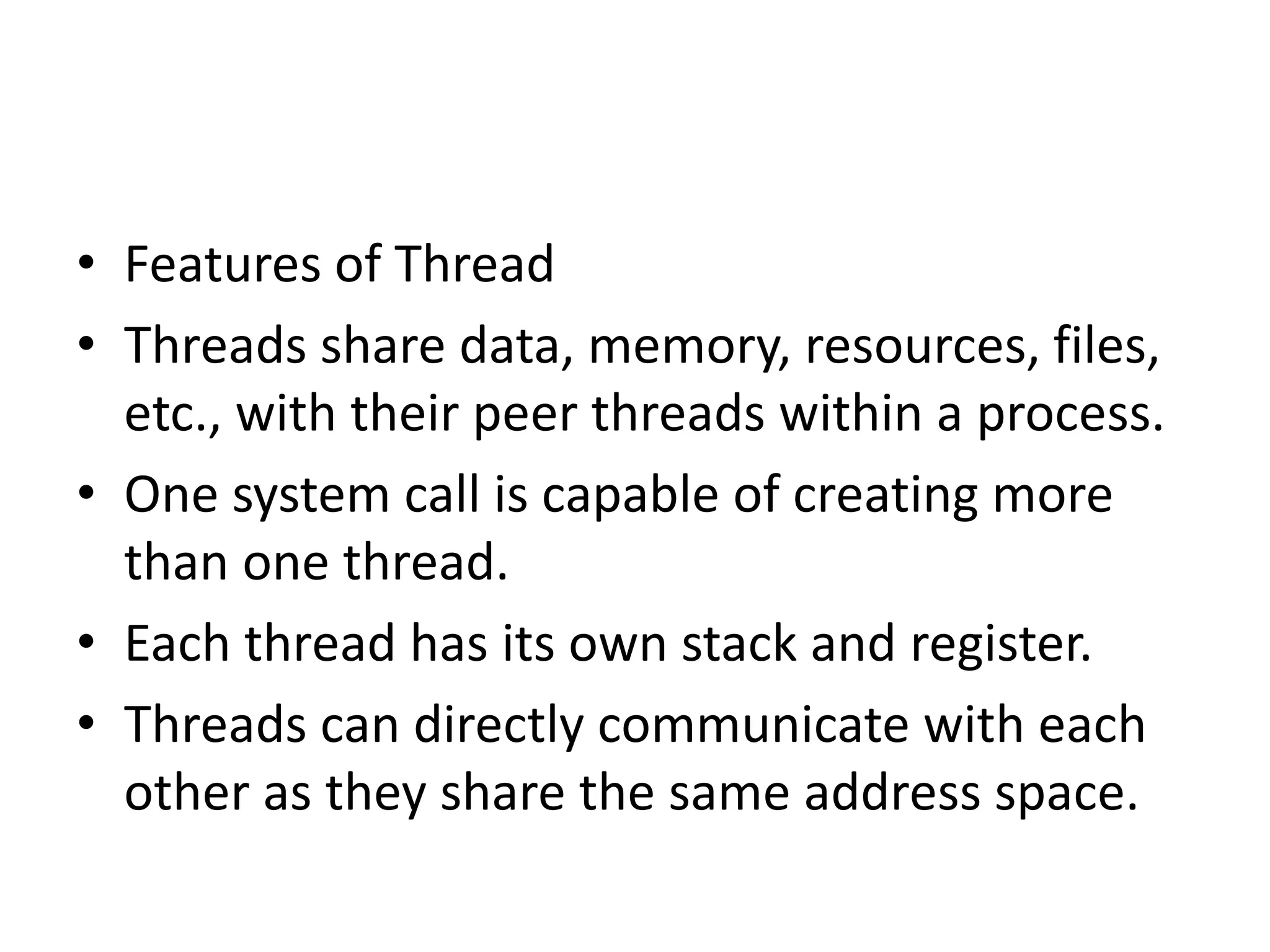 • Features of Thread
• Threads share data, memory, resources, files,
etc., with their peer threads within a process.
• One system call is capable of creating more
than one thread.
• Each thread has its own stack and register.
• Threads can directly communicate with each
other as they share the same address space.
 