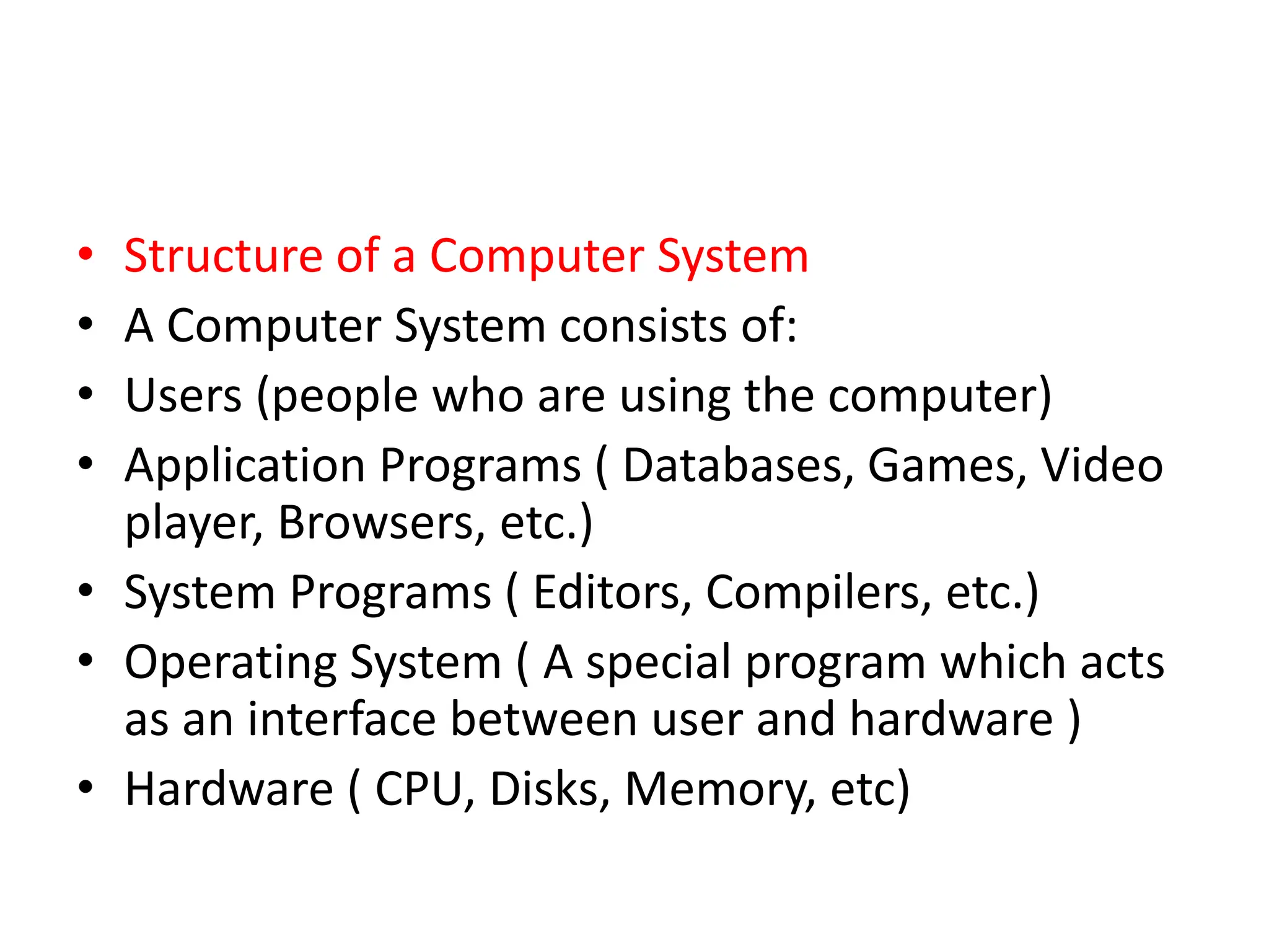 • Structure of a Computer System
• A Computer System consists of:
• Users (people who are using the computer)
• Application Programs ( Databases, Games, Video
player, Browsers, etc.)
• System Programs ( Editors, Compilers, etc.)
• Operating System ( A special program which acts
as an interface between user and hardware )
• Hardware ( CPU, Disks, Memory, etc)
 