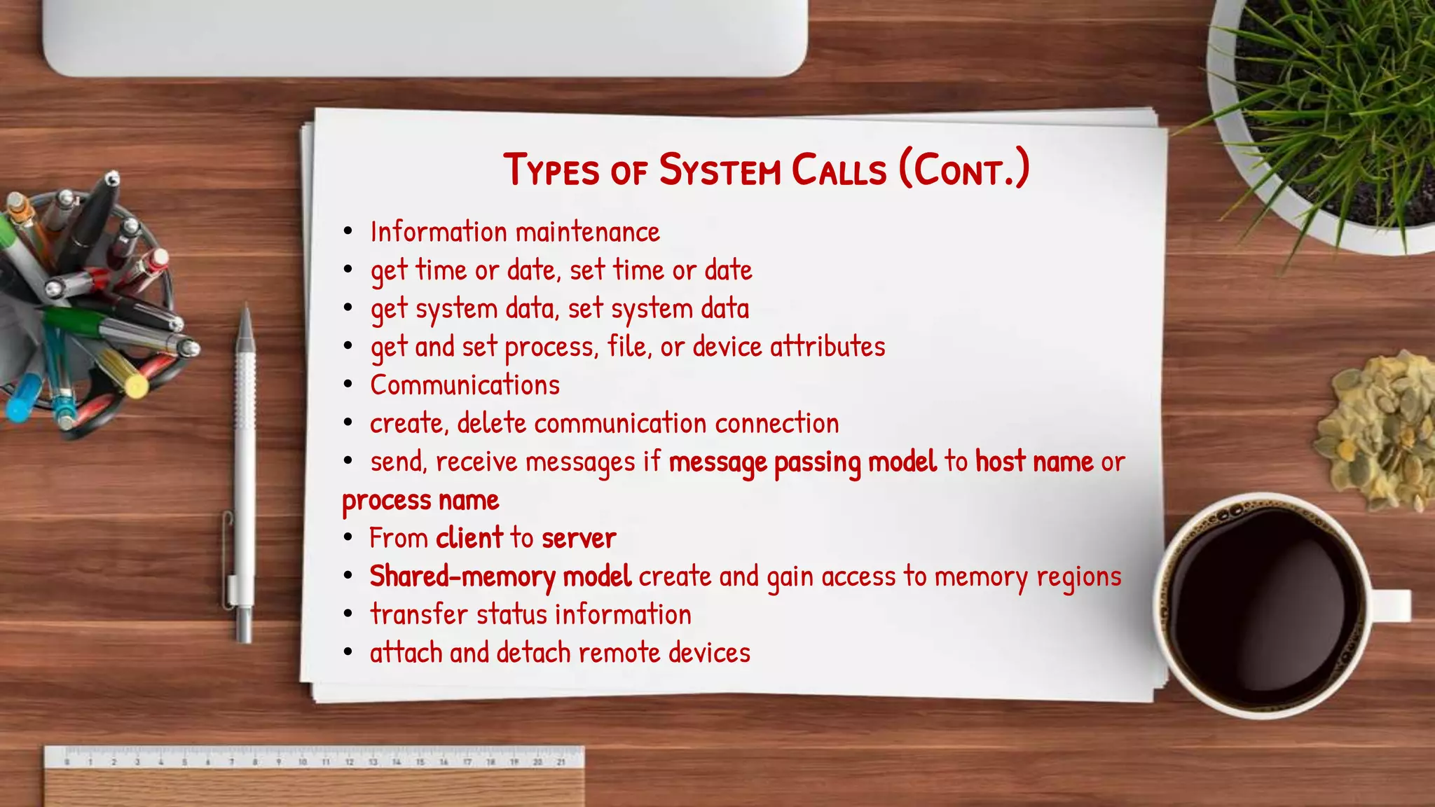 Types of System Calls (Cont.)
• Information maintenance
• get time or date, set time or date
• get system data, set system data
• get and set process, file, or device attributes
• Communications
• create, delete communication connection
• send, receive messages if message passing model to host name or
process name
• From client to server
• Shared-memory model create and gain access to memory regions
• transfer status information
• attach and detach remote devices
 
