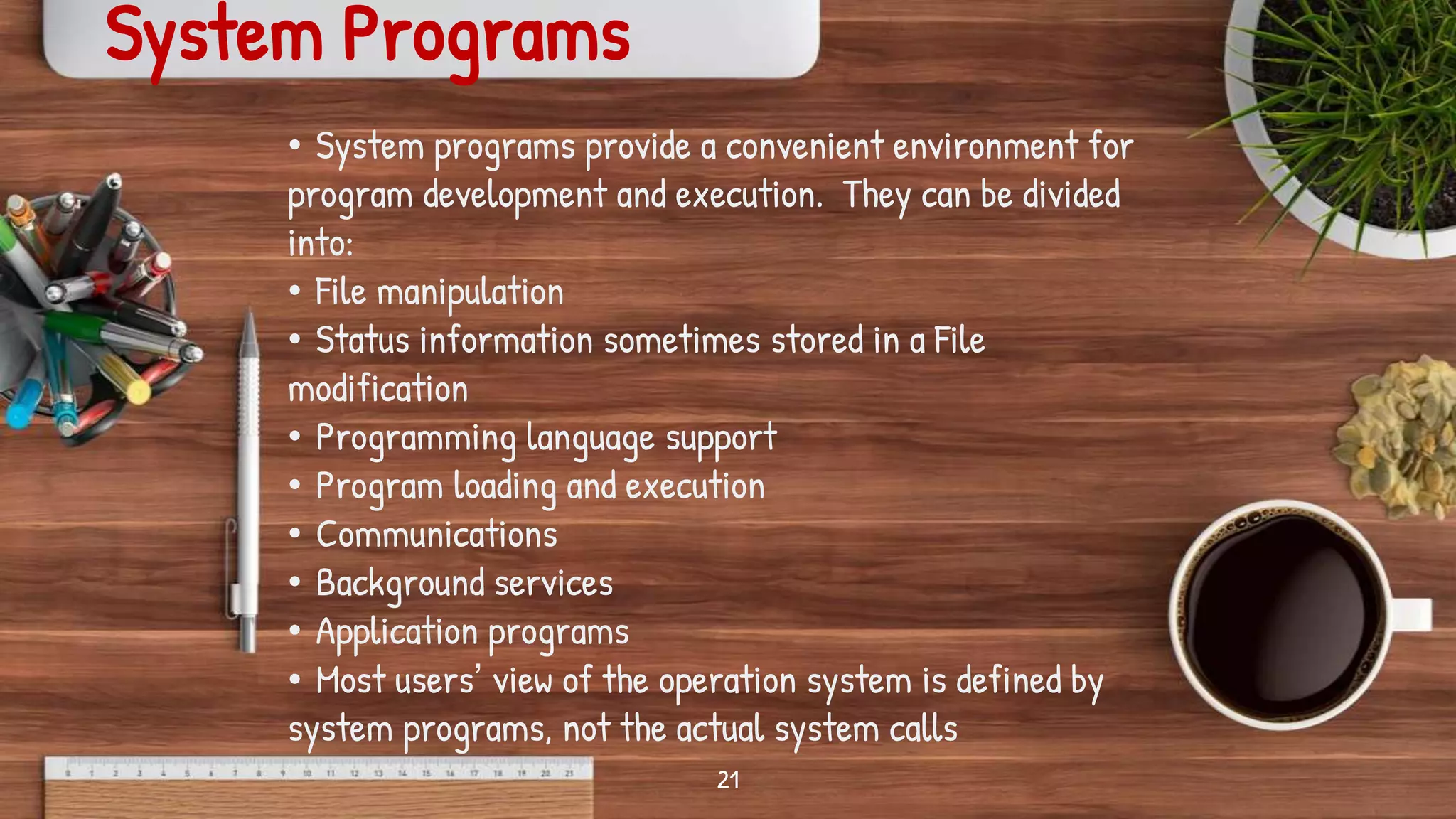 21
System Programs
• System programs provide a convenient environment for
program development and execution. They can be divided
into:
• File manipulation
• Status information sometimes stored in a File
modification
• Programming language support
• Program loading and execution
• Communications
• Background services
• Application programs
• Most users’ view of the operation system is defined by
system programs, not the actual system calls
 