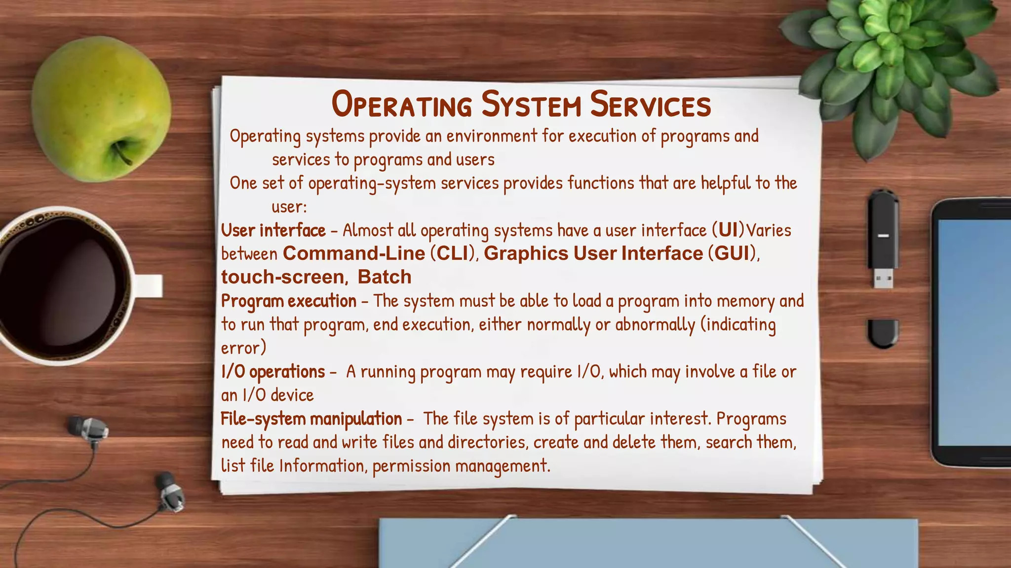 Operating System Services
Operating systems provide an environment for execution of programs and
services to programs and users
One set of operating-system services provides functions that are helpful to the
user:
User interface - Almost all operating systems have a user interface (UI)Varies
between Command-Line (CLI), Graphics User Interface (GUI),
touch-screen, Batch
Program execution - The system must be able to load a program into memory and
to run that program, end execution, either normally or abnormally (indicating
error)
I/O operations - A running program may require I/O, which may involve a file or
an I/O device
File-system manipulation - The file system is of particular interest. Programs
need to read and write files and directories, create and delete them, search them,
list file Information, permission management.
 