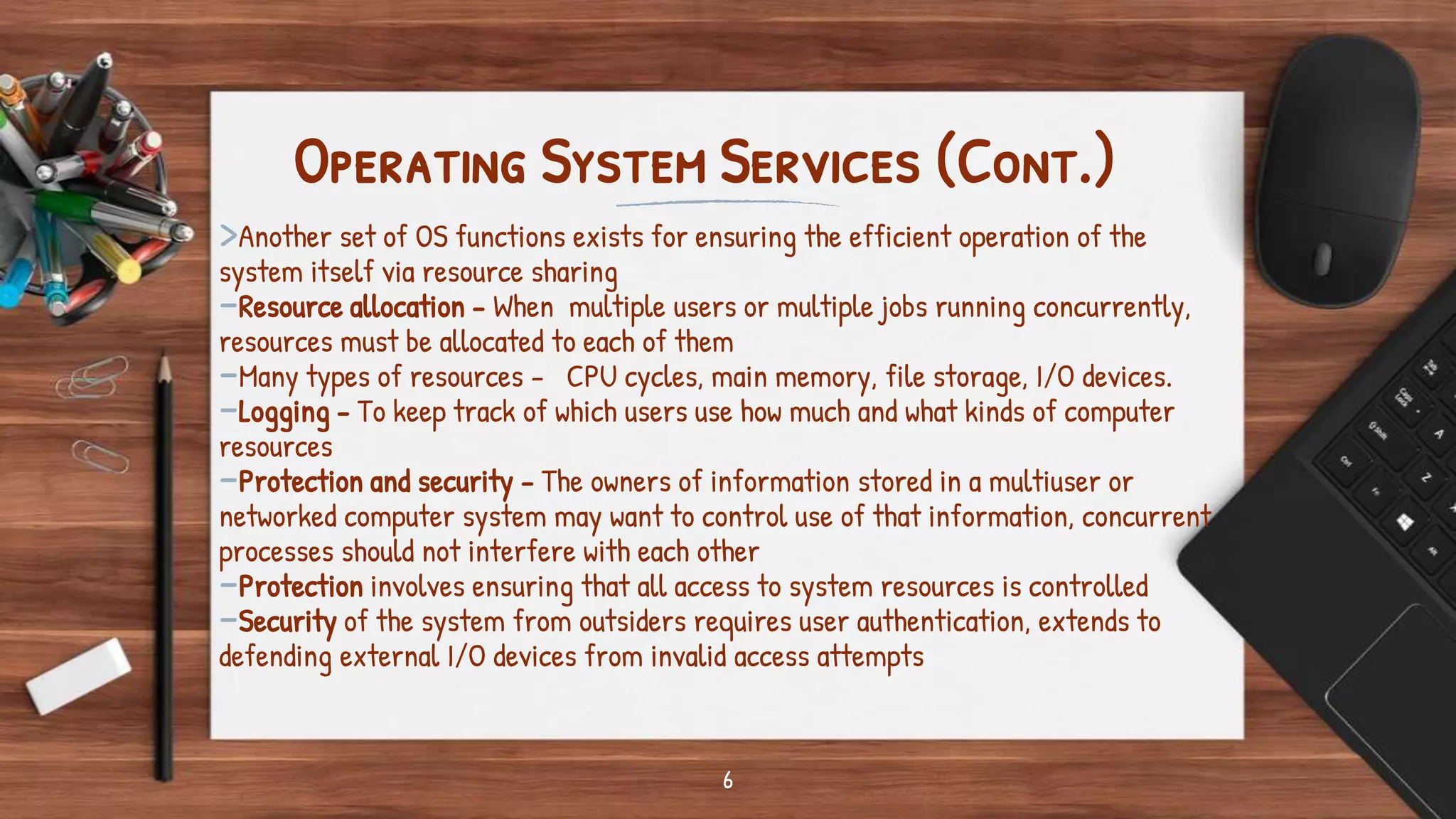 6
Operating System Services (Cont.)
>Another set of OS functions exists for ensuring the efficient operation of the
system itself via resource sharing
-Resource allocation - When multiple users or multiple jobs running concurrently,
resources must be allocated to each of them
-Many types of resources - CPU cycles, main memory, file storage, I/O devices.
-Logging - To keep track of which users use how much and what kinds of computer
resources
-Protection and security - The owners of information stored in a multiuser or
networked computer system may want to control use of that information, concurrent
processes should not interfere with each other
-Protection involves ensuring that all access to system resources is controlled
-Security of the system from outsiders requires user authentication, extends to
defending external I/O devices from invalid access attempts
 