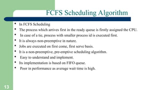 13
FCFS Scheduling Algorithm
 In FCFS Scheduling
 The process which arrives first in the ready queue is firstly assigned the CPU.
 In case of a tie, process with smaller process id is executed first.
 It is always non-preemptive in nature.
 Jobs are executed on first come, first serve basis.
 It is a non-preemptive, pre-emptive scheduling algorithm.
 Easy to understand and implement.
 Its implementation is based on FIFO queue.
 Poor in performance as average wait time is high.
 