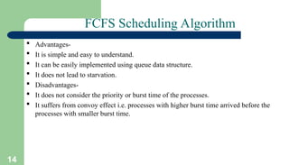 14
FCFS Scheduling Algorithm
 Advantages-
 It is simple and easy to understand.
 It can be easily implemented using queue data structure.
 It does not lead to starvation.
 Disadvantages-
 It does not consider the priority or burst time of the processes.
 It suffers from convoy effect i.e. processes with higher burst time arrived before the
processes with smaller burst time.
 