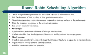 16
Round Robin Scheduling Algorithm
 CPU is assigned to the process on the basis of FCFS for a fixed amount of time.
 This fixed amount of time is called as time quantum or time slice.
 After the time quantum expires, the running process is preempted and sent to the ready queue.
 Then, the processor is assigned to the next arrived process.
 It is always preemptive in nature.
 Advantages-
 It gives the best performance in terms of average response time.
 It is best suited for time sharing system, client server architecture and interactive system.
 Disadvantages-
 It leads to starvation for processes with larger burst time as they have to repeat the cycle many times.
 Its performance heavily depends on time quantum.
 Priorities can not be set for the processes.
 