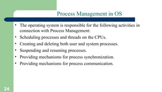 24
Process Management in OS
• The operating system is responsible for the following activities in
connection with Process Management:
• Scheduling processes and threads on the CPUs.
• Creating and deleting both user and system processes.
• Suspending and resuming processes.
• Providing mechanisms for process synchronization.
• Providing mechanisms for process communication.
 