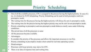 25
Priority Scheduling
• Out of all the available processes, CPU is assigned to the process having the highest priority. In case of a
tie, it is broken by FCFS Scheduling. Priority Scheduling can be used in both preemptive and non-
preemptive mode.
• The waiting time for the process having the highest priority will always be zero in preemptive mode.
• The waiting time for the process having the highest priority may not be zero in non-preemptive mode.
• Priority scheduling in preemptive and non-preemptive mode behaves exactly same under following
conditions-
• The arrival time of all the processes is same
• All the processes become available
• Advantages-
• It considers the priority of the processes and allows the important processes to run first.
• Priority scheduling in pre-emptive mode is best suited for real time operating system.
• Disadvantages-
• Processes with lesser priority may starve for CPU.
• There is no idea of response time and waiting time.
 