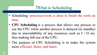 3
What is Scheduling
?
• Scheduling- processes/work is done to finish the work on
time.
• CPU Scheduling is a process that allows one process to
use the CPU while another process is delayed (in standby)
due to unavailability of any resources such as I / O etc,
thus making full use of the CPU.
• The purpose of CPU Scheduling is to make the system
more efficient, faster, and fairer.
 