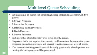 30
Multilevel Queue Scheduling
• Let us consider an example of a multilevel queue-scheduling algorithm with five
queues:
• 1. System Processes
• 2. Interactive Processes
• 3. Interactive Editing Processes
• 4. Batch Processes
• 5. Student Processes
• Each queue has absolute priority over lower-priority queues.
• No process in the batch queue, for example, could run unless the queues for system
processes, interactive processes, and interactive editing processes were all empty.
• If an interactive editing process entered the ready queue while a batch process was
running, the batch process will be pre-empted.
 