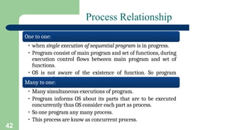 42
Process Relationship
One to one:
• when single execution of sequential program is in progress.
• Program consist of main program and set of functions, during
execution control flows between main program and set of
functions.
• OS is not aware of the existence of function. So program
consist of single process.
Many to one:
• Many simultaneous executions of program.
• Program informs OS about its parts that are to be executed
concurrently thus OS consider each part as process.
• So one program any many process.
• This process are know as concurrent process.
 