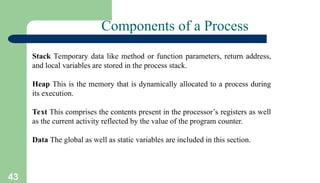 43
Components of a Process
Stack Temporary data like method or function parameters, return address,
and local variables are stored in the process stack.
Heap This is the memory that is dynamically allocated to a process during
its execution.
Text This comprises the contents present in the processor’s registers as well
as the current activity reflected by the value of the program counter.
Data The global as well as static variables are included in this section.
 