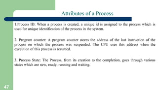 47
Attributes of a Process
1.Process ID: When a process is created, a unique id is assigned to the process which is
used for unique identification of the process in the system.
2. Program counter: A program counter stores the address of the last instruction of the
process on which the process was suspended. The CPU uses this address when the
execution of this process is resumed.
3. Process State: The Process, from its creation to the completion, goes through various
states which are new, ready, running and waiting.
 