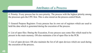48
Attributes of a Process
4. Priority: Every process has its own priority. The process with the highest priority among
the processes gets the CPU first. This is also stored on the process control block.
5. General Purpose Registers: Every process has its own set of registers which are used to
hold the data which is generated during the execution of the process.
6. List of open files: During the Execution, Every process uses some files which need to be
present in the main memory. OS also maintains a list of open files in the PCB.
7. List of open devices: OS also maintain the list of all open devices which are used during
the execution of the process.
 