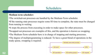 52
Schedulers
Medium term scheduler:
•The switched-out processes are handled by the Medium-Term scheduler.
•If the running state processes require some IO time to complete, the state must be changed
from running to waiting.
•It stops the process from executing in order to make space for other processes.
•Swapped out processes are examples of this, and the operation is known as swapping.
•The Medium-Term scheduler here is in charge of stopping and starting processes.
•The degree of multiprogramming is reduced. To have a great blend of operations in the
ready queue, swapping is required.
 