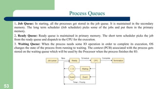 53
Process Queues
1. Job Queue: In starting, all the processes get stored in the job queue. It is maintained in the secondary
memory. The long term scheduler (Job scheduler) picks some of the jobs and put them in the primary
memory.
2. Ready Queue: Ready queue is maintained in primary memory. The short term scheduler picks the job
from the ready queue and dispatch to the CPU for the execution.
3. Waiting Queue: When the process needs some IO operation in order to complete its execution, OS
changes the state of the process from running to waiting. The context (PCB) associated with the process gets
stored on the waiting queue which will be used by the Processor when the process finishes the IO.
 