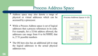 56
Process Address Space
 Address space may also denote a range of
physical or virtual addresses which can be
accessed by a processor.
 While a Process Address space is set of logical
addresses that a process references in its code.
For example, for a 32-bit address allowed, the
addresses can range from 0 to 0x7fffffff; that
is, 2^31 possible numbers
 The OS here also has an additional job to map
the logical addresses to the actual physical
addresses too.
 