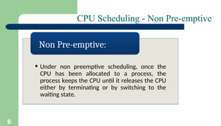 6
CPU Scheduling - Non Pre-emptive
• Under non preemptive scheduling, once the
CPU has been allocated to a process, the
process keeps the CPU until it releases the CPU
either by terminating or by switching to the
waiting state.
Non Pre-emptive:
 