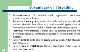 62
Advantages of Threading
 Responsiveness: A multithreaded application increases
responsiveness to the user.
 Resource Sharing: Resources like code and data are shared
between threads, thus allowing a multithreaded application to
have several threads of activity within the same address space.
 Increased concurrency: Threads may be running parallely on
different processors, increasing concurrency in a multiprocessor
machine.
 Lesser cost: It costs less to create and context-switch threads
than processes.
 Lesser context-switch time: Threads take lesser context-switch
time than processes.
 