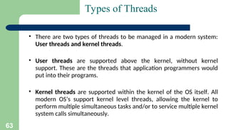 63
Types of Threads
▪ There are two types of threads to be managed in a modern system:
User threads and kernel threads.
▪ User threads are supported above the kernel, without kernel
support. These are the threads that application programmers would
put into their programs.
▪ Kernel threads are supported within the kernel of the OS itself. All
modern OS’s support kernel level threads, allowing the kernel to
perform multiple simultaneous tasks and/or to service multiple kernel
system calls simultaneously.
 