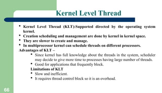 66
Kernel Level Thread
 Kernel Level Thread (KLT):Supported directed by the operating system
kernel.
 Creation scheduling and management are done by kernel in kernel space.
 They are slower to create and manage.
 In multiprocessor kernel can schedule threads on different processors.
Advantages of KLT –
 Since kernel has full knowledge about the threads in the system, scheduler
may decide to give more time to processes having large number of threads.
 Good for applications that frequently block.
Limitations of KLT
 Slow and inefficient.
 It requires thread control block so it is an overhead.
 
