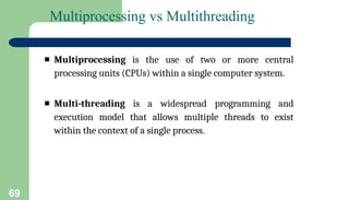 69
Multiprocessing vs Multithreading
▪ Multiprocessing is the use of two or more central
processing units (CPUs) within a single computer system.
▪ Multi-threading is a widespread programming and
execution model that allows multiple threads to exist
within the context of a single process.
 