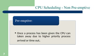 7
CPU Scheduling - Non Pre-emptive
• Once a process has been given the CPU can
taken away due to higher priority process
arrived or time out.
Pre-emptive:
 