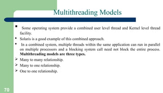 70
Multithreading Models
 Some operating system provide a combined user level thread and Kernel level thread
facility.
 Solaris is a good example of this combined approach.
 In a combined system, multiple threads within the same application can run in parallel
on multiple processors and a blocking system call need not block the entire process.
Multithreading models are three types.
 Many to many relationship.
 Many to one relationship.
 One to one relationship.
 