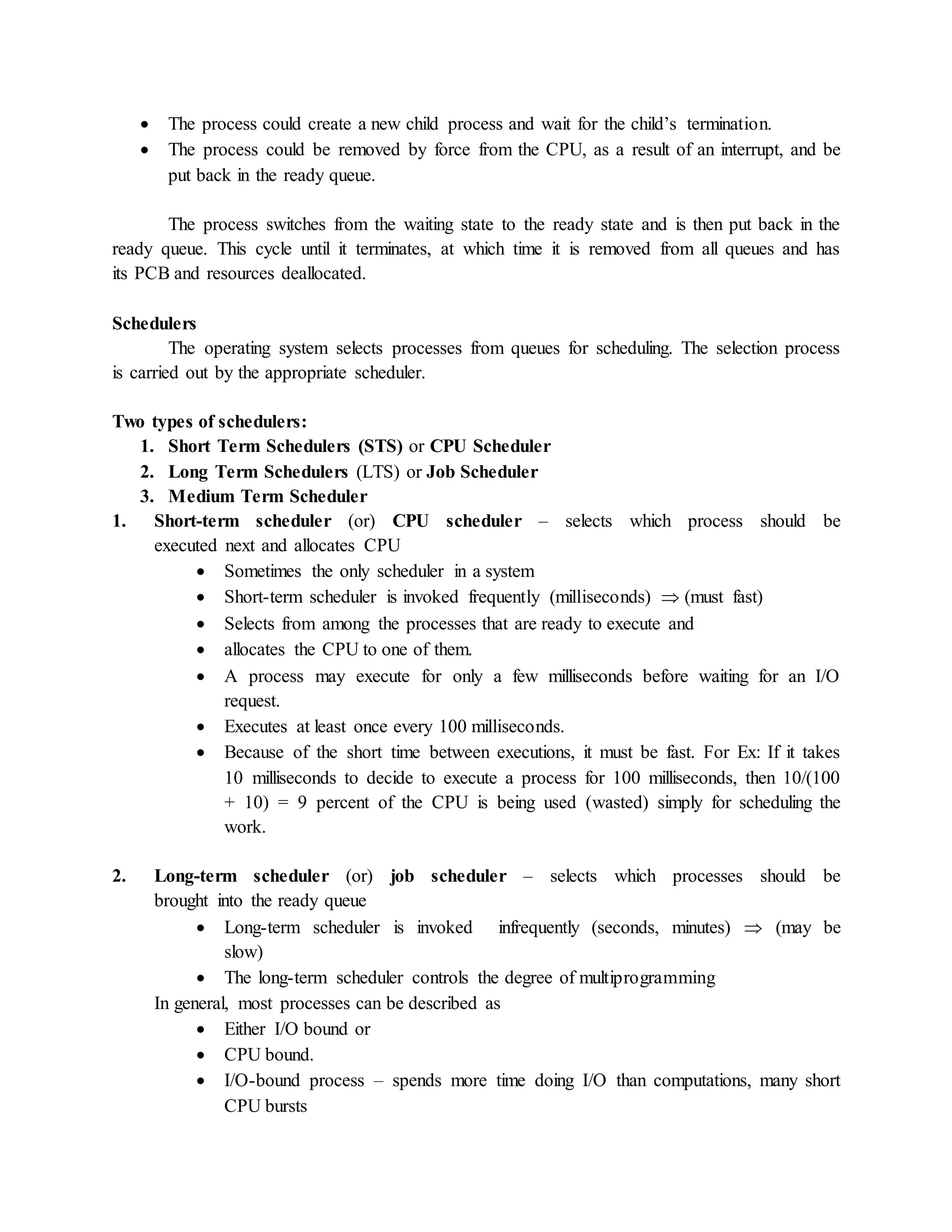  The process could create a new child process and wait for the child’s termination.
 The process could be removed by force from the CPU, as a result of an interrupt, and be
put back in the ready queue.
The process switches from the waiting state to the ready state and is then put back in the
ready queue. This cycle until it terminates, at which time it is removed from all queues and has
its PCB and resources deallocated.
Schedulers
The operating system selects processes from queues for scheduling. The selection process
is carried out by the appropriate scheduler.
Two types of schedulers:
1. Short Term Schedulers (STS) or CPU Scheduler
2. Long Term Schedulers (LTS) or Job Scheduler
3. Medium Term Scheduler
1. Short-term scheduler (or) CPU scheduler – selects which process should be
executed next and allocates CPU
 Sometimes the only scheduler in a system
 Short-term scheduler is invoked frequently (milliseconds)  (must fast)
 Selects from among the processes that are ready to execute and
 allocates the CPU to one of them.
 A process may execute for only a few milliseconds before waiting for an I/O
request.
 Executes at least once every 100 milliseconds.
 Because of the short time between executions, it must be fast. For Ex: If it takes
10 milliseconds to decide to execute a process for 100 milliseconds, then 10/(100
+ 10) = 9 percent of the CPU is being used (wasted) simply for scheduling the
work.
2. Long-term scheduler (or) job scheduler – selects which processes should be
brought into the ready queue
 Long-term scheduler is invoked infrequently (seconds, minutes)  (may be
slow)
 The long-term scheduler controls the degree of multiprogramming
In general, most processes can be described as
 Either I/O bound or
 CPU bound.
 I/O-bound process – spends more time doing I/O than computations, many short
CPU bursts
 